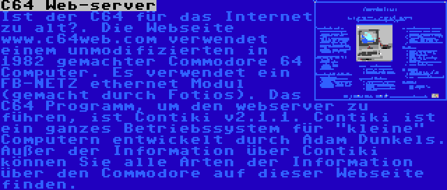 C64 Web-server | Ist der C64 für das Internet zu alt?. Die Webseite www.c64web.com verwendet einem unmodifizierten in 1982 gemachter Commodore 64 Computer. Es verwendet ein FB-NETZ ethernet Modul (gemacht durch Fotios). Das C64 Programm, um den webserver zu führen, ist Contiki v2.1.1. Contiki ist ein ganzes Betriebssystem für kleine Computern entwickelt durch Adam Dunkels. Außer der Information über Contiki können Sie alle Arten der Information über den Commodore auf dieser Webseite finden.