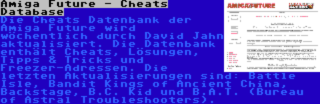 Amiga Future - Cheats Database | Die Cheats Datenbank der Amiga Future wird wöchentlich durch David Jahn aktualisiert. Die Datenbank enthält Cheats, Lösungen, Tipps & Tricks und Freezer-Adressen. Die letzten Aktualisierungen sind: Battle Isle, Bandit Kings of Ancient China, Backstage, B.C. Kid und B.A.T. (Bureau of Astral Troubleshooters).