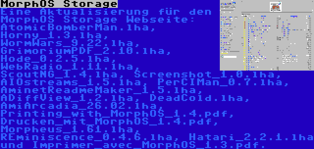 MorphOS Storage | Eine Aktualisierung für den MorphOS Storage Webseite: AtomicBomberMan.lha, Horny_1.3.lha, WormWars_9.22.lha, GrimoriumPDF_2.10.lha, Hode_0.2.5.lha, WebRadio_1.11.lha, ScoutNG_1.4.lha, Screenshot_1.0.lha, AIOstreams_1.5.lha, PerCIMan_0.7.lha, AminetReadmeMaker_1.5.lha, ADiffView_1.2.lha, DeadCold.lha, AmiArcadia_26.02.lha, Printing_with_MorphOS_1.4.pdf, Drucken_mit_MorphOS_1.4.pdf, Morpheus_1.61.lha, REminiscence_0.4.6.lha, Hatari_2.2.1.lha und Imprimer_avec_MorphOS_1.3.pdf.