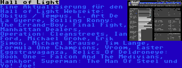 Hall of Light | Eine Aktualisierung für den Hall of Light Webseite: Obitus / Tempus, L. Art De La Guerre, Rolling Ronny: The Errand-Boy, Final Fight, Manhattan Dealers, Operation: Cleanstreets, Ian Ford, Michael Grohe, Erik Simon, Michael Krause, Tim Lange, Formula One Champions, Vroom, Easter Eggstravaganza, Relics Of Deldroneye: Book One - Falcon And The Medivians, Lankhor, Superman: The Man Of Steel und Yo! Joe!