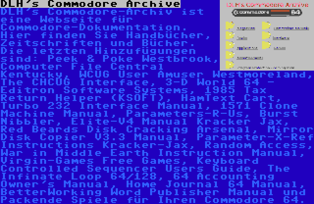 DLH's Commodore Archive | DLH's Commodore-Archiv ist eine Webseite für Commodore-Dokumentation. Hier finden Sie Handbücher, Zeitschriften und Bücher. Die letzten Hinzufügungen sind: Peek & Poke Westbrook, Computer File Central Kentucky, WCUG User Amuser Westmoreland, The CHCUG Interface, 3-D World 64 - Editron Software Systems, 1985 Tax Return Helper (KSOFT), HamText Cart, Turbo 232 Interface Manual, 1571 Clone Machine Manual, Parameters-R-Us, Burst Nibbler, Elite-V4 Manual Kracker Jax, Red Beards Disk Cracking Arsenal, Mirror Disk Copier V3.3 Manual, Parameter-X-Ref Instructions Kracker-Jax, Random Access, War in Middle Earth Instruction Manual, Virgin-Games Free Games, Keyboard Controlled Sequencer Users Guide, The Infinate Loop 64/128, 64 Accounting Owner's Manual, Home Journal 64 Manual, BetterWorking Word Publisher Manual und Packende Spiele für Ihren Commodore 64.