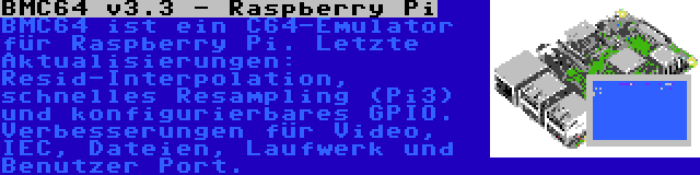 BMC64 v3.4 - Raspberry Pi | BMC64 ist ein C64-Emulator für Raspberry Pi. Letzte Aktualisierungen: Resid-Interpolation, schnelles Resampling (Pi3) und konfigurierbares GPIO. Verbesserungen für Video, IEC, Dateien, Laufwerk und Benutzer Port.