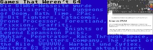 Games That Weren't 64 | Die GTW64-Webseite wurde aktualisiert. Neu: Dungeons of Doom, Bath Time, 2Pac, 8-Bit Fighters, Catacombs, Drone Processor, Forestland, Frixxion, Graffiti, Helecopter Game, Knights of Legend Expansion Packs, Muhtar, Penetrator, Race Through Space, SEJD, The Critters Company, The Jewel of the Nile, VVVVVV, Warball und Zyflex. Weitere 63 Spiele wurden aktualisiert.