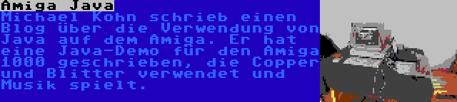 Amiga Java | Michael Kohn schrieb einen Blog über die Verwendung von Java auf dem Amiga. Er hat eine Java-Demo für den Amiga 1000 geschrieben, die Copper und Blitter verwendet und Musik spielt.