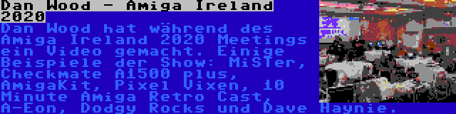 Dan Wood - Amiga Ireland 2020 | Dan Wood hat während des Amiga Ireland 2020 Meetings ein Video gemacht. Einige Beispiele der Show: MiSTer, Checkmate A1500 plus, AmigaKit, Pixel Vixen, 10 Minute Amiga Retro Cast, A-Eon, Dodgy Rocks und Dave Haynie.