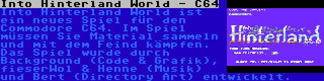 Into Hinterland World - C64 | Into Hinterland World ist ein neues Spiel für den Commodore C64. Im Spiel müssen Sie Material sammeln und mit dem Feind kämpfen. Das Spiel wurde durch Background (Code & Grafik), fieserWol & Henne (Musik) und Bert (Directory Art) entwickelt.