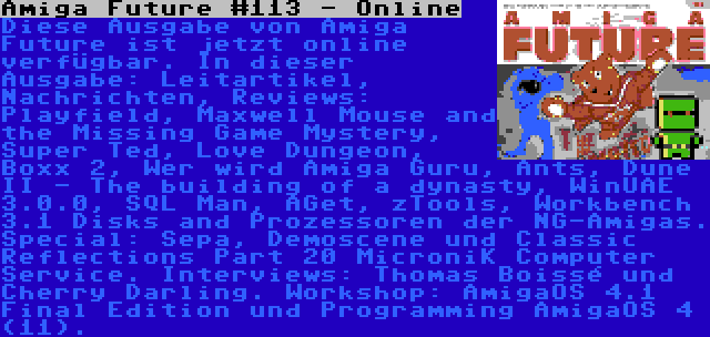 Amiga Future #113 - Online | Diese Ausgabe von Amiga Future ist jetzt online verfügbar. In dieser Ausgabe: Leitartikel, Nachrichten, Reviews: Playfield, Maxwell Mouse and the Missing Game Mystery, Super Ted, Love Dungeon, Boxx 2, Wer wird Amiga Guru, Ants, Dune II - The building of a dynasty, WinUAE 3.0.0, SQL Man, AGet, zTools, Workbench 3.1 Disks and Prozessoren der NG-Amigas. Special: Sepa, Demoscene und Classic Reflections Part 20 MicroniK Computer Service. Interviews: Thomas Boissé und Cherry Darling. Workshop: AmigaOS 4.1 Final Edition und Programming AmigaOS 4 (11).