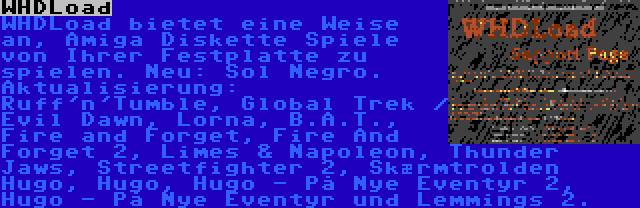 WHDLoad | WHDLoad bietet eine Weise an, Amiga Diskette Spiele von Ihrer Festplatte zu spielen. Neu: Sol Negro. Aktualisierung: Ruff'n'Tumble, Global Trek / Evil Dawn, Lorna, B.A.T., Fire and Forget, Fire And Forget 2, Limes & Napoleon, Thunder Jaws, Streetfighter 2, Skærmtrolden Hugo, Hugo, Hugo - På Nye Eventyr 2, Hugo - På Nye Eventyr und Lemmings 2.