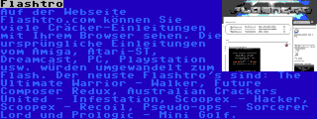 Flashtro | Auf der Webseite Flashtro.com können Sie viele Cräcker-Einleitungen mit Ihrem Browser sehen. Die ursprüngliche Einleitungen vom Amiga, Atari-ST, Dreamcast, PC, Playstation usw. würden umgewandelt zum Flash. Der neuste Flashtro's sind: The Ultimate Warrior - Walker, Future Composer Redux, Australian Crackers United - Infestation, Scoopex - Hacker, Scoopex - Recoil, Pseudo-ops - Sorcerer Lord und Prologic - Mini Golf.