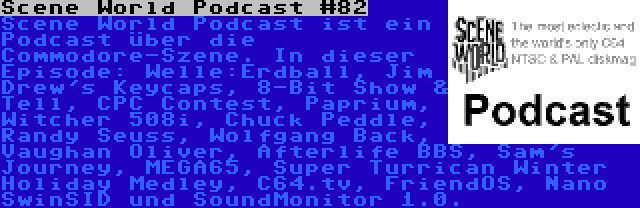 Scene World Podcast #82 | Scene World Podcast ist ein Podcast über die Commodore-Szene. In dieser Episode: Welle:Erdball, Jim Drew's Keycaps, 8-Bit Show & Tell, CPC Contest, Paprium, Witcher 508i, Chuck Peddle, Randy Seuss, Wolfgang Back, Vaughan Oliver, Afterlife BBS, Sam's Journey, MEGA65, Super Turrican Winter Holiday Medley, C64.tv, FriendOS, Nano SwinSID und SoundMonitor 1.0.