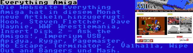 Everything Amiga | Die Webseite Everything Amiga hat in diesem Monat neue Artikeln hinzugefugt: Hook, Steven Fletcher, Dave Haynie, WWF Wrestlemania, Insert Disk 2 - Ask the Amigos!, Imperium USB, Apidya, Rygar, Pagemaster, No Escape, Terminator 2, Valhalla, Wipe Out and Bangers und Mash.