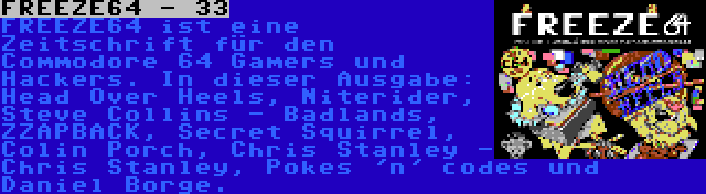 FREEZE64 - 33 | FREEZE64 ist eine Zeitschrift für den Commodore 64 Gamers und Hackers. In dieser Ausgabe: Head Over Heels, Niterider, Steve Collins - Badlands, ZZAPBACK, Secret Squirrel, Colin Porch, Chris Stanley - Chris Stanley, Pokes 'n' codes und Daniel Borge.