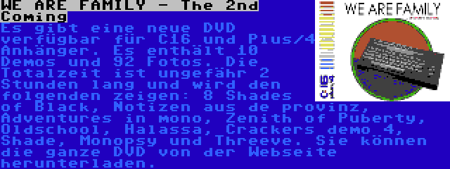 WE ARE FAMILY - The 2nd Coming | Es gibt eine neue DVD verfügbar für C16 und Plus/4 Anhänger. Es enthält 10 Demos und 92 Fotos. Die Totalzeit ist ungefähr 2 Stunden lang und wird den folgenden zeigen: 8 Shades of Black, Notizen aus de provinz, Adventures in mono, Zenith of Puberty, Oldschool, Halassa, Crackers demo 4, Shade, Monopsy und Threeve. Sie können die ganze DVD von der Webseite herunterladen.