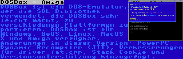 DOSBox - Amiga | DOSBox ist ein DOS-Emulator, der die SDL-Bibliothek verwendet, die DOSBox sehr leicht macht, zu verschiedenen Plattformen zu portieren. DOSBox ist für Windows, BeOS, Linux, MacOS X und Amiga verfügbar. Änderungen in dieser Version: PowerPC Dynamic Recompiler (JIT), Verbesserungen für driver_fat.cpp, Stack-Cookie und Versionsunterstützung hinzugefügt.