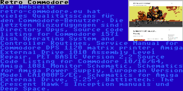 Retro Commodore | Die Webseite retro-commodore.eu hat vieles Qualitätsscans für den Commodore-Benutzer. Die letzten Hinzufügungen sind: Directory Opus, Source code listing for Commodore 1571 Disk Operating System and Controller Routines, Service Manual for Commodore DPS 1120 matrix printer, Amiga External Drive 1010 Assembly Level Repair, PET BASIC Version 2.2 Source Code Listing for Commodore 10/16/64, Amiga 1081 Monitor Schematic, Schematics for Amiga Power Supply, European Version Model CA1000PS/EC, Schematics for Amiga External Drive, 5.25, Battletech: The Crescent Hawk's Inception manuals und Deep Space.