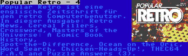 Popular Retro - 4 | Popular Retro ist eine englische Zeitschrift für den retro Computerbenutzer. In dieser Ausgabe: Retro News, Cereal Fillers, Crossword, Masters of the Universe: A Comic Book History, Spot-the-Difference, Ocean on the Oric, Word Search, Chicken-Heads-Up!, THEC64 F.A.Q and Puzzle Answers (3).