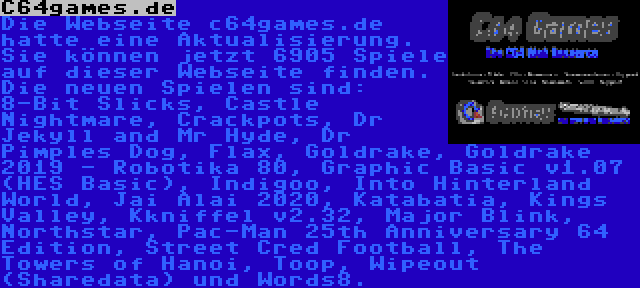 C64games.de | Die Webseite c64games.de hatte eine Aktualisierung. Sie können jetzt 6905 Spiele auf dieser Webseite finden. Die neuen Spielen sind: 8-Bit Slicks, Castle Nightmare, Crackpots, Dr Jekyll and Mr Hyde, Dr Pimples Dog, Flax, Goldrake, Goldrake 2019 - Robotika 80, Graphic Basic v1.07 (HES Basic), Indigoo, Into Hinterland World, Jai Alai 2020, Katabatia, Kings Valley, Kkniffel v2.32, Major Blink, Northstar, Pac-Man 25th Anniversary 64 Edition, Street Cred Football, The Towers of Hanoi, Toop, Wipeout (Sharedata) und Words8.