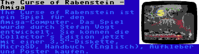 The Curse of Rabenstein - Amiga | The Curse of Rabenstein ist ein Spiel für den Amiga-Computer. Das Spiel wurde durch Stefan Vogt entwickelt. Sie können die Collector's Edition jetzt mit einer 3,5-Diskette, MicroSD, Handbuch (Englisch), Aufkleber und Poster kaufen.