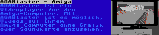 AGABlaster - Amiga | AGABlaster ist ein Videoplayer für den Amiga-Computer. Mit AGABlaster ist es möglich, Videos auf Ihrem Amiga-Computer ohne Grafik- oder Soundkarte anzusehen.