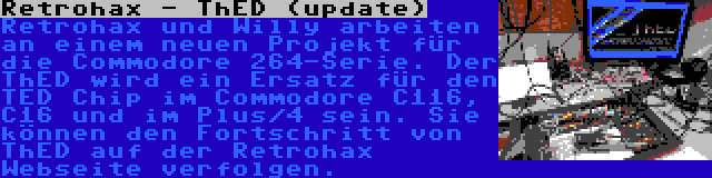 Retrohax - ThED (update) | Retrohax und Willy arbeiten an einem neuen Projekt für die Commodore 264-Serie. Der ThED wird ein Ersatz für den TED Chip im Commodore C116, C16 und im Plus/4 sein. Sie können den Fortschritt von ThED auf der Retrohax Webseite verfolgen.