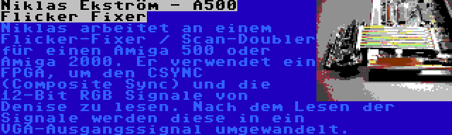 Niklas Ekström - A500 Flicker Fixer | Niklas arbeitet an einem Flicker-Fixer / Scan-Doubler für einen Amiga 500 oder Amiga 2000. Er verwendet ein FPGA, um den CSYNC (Composite Sync) und die 12-Bit RGB Signale von Denise zu lesen. Nach dem Lesen der Signale werden diese in ein VGA-Ausgangssignal umgewandelt.