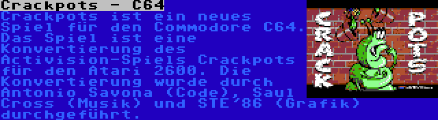 Crackpots - C64 | Crackpots ist ein neues Spiel für den Commodore C64. Das Spiel ist eine Konvertierung des Activision-Spiels Crackpots für den Atari 2600. Die Konvertierung wurde durch Antonio Savona (Code), Saul Cross (Musik) und STE'86 (Grafik) durchgeführt.