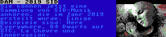 DAM - 2019 SID | Sie können jetzt eine Sammlung von SID-Musik anhören, die im Jahr 2019 erstellt wurde. Einige Beispiele sind: Here Everywhere, 64 Dwarfs auf XTC, La Chevre und Innervasion.