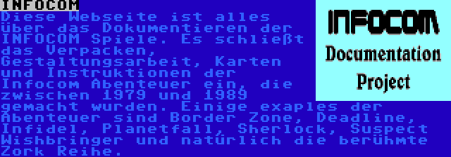 INFOCOM | Diese Webseite ist alles über das Dokumentieren der INFOCOM Spiele. Es schließt das Verpacken, Gestaltungsarbeit, Karten und Instruktionen der Infocom Abenteuer ein, die zwischen 1979 und 1989 gemacht wurden. Einige exaples der Abenteuer sind Border Zone, Deadline, Infidel, Planetfall, Sherlock, Suspect Wishbringer und natürlich die berühmte Zork Reihe.