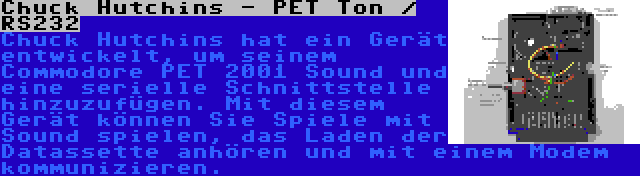 Chuck Hutchins - PET Ton / RS232 | Chuck Hutchins hat ein Gerät entwickelt, um seinem Commodore PET 2001 Sound und eine serielle Schnittstelle hinzuzufügen. Mit diesem Gerät können Sie Spiele mit Sound spielen, das Laden der Datassette anhören und mit einem Modem kommunizieren.