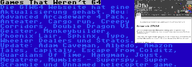 Games That Weren't 64 | Die GTW64 Webseite hat eine Aktualisierung gehabt. Neu: Advanced Arcadeware 4 Pack, Anteater, Cargo run, Creepy Corridors, Double Dragon V1, Geister, Monkeybuilder, Phoenix Lair, Sphinx, Typo, Wheeler Dealers und Stratos. Update: Adam Caveman, Albedo, Amazon Tales, Capitaly, Escape From Colditz, Guardians Of Time, Hangman, Joust, Megatree, Mumbles - Superspy, Super Scramble und Unnamed helecopter game.