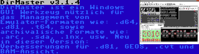 DirMaster v3.1.4 | DirMaster ist ein Windows GUI Werkzeug nützlich für das Management von Emulator-Formaten wie: .d64, .d81, .t64, sowie archivalische Formate wie: .arc, .sda, .lnx, usw. Neu in dieser Version: Verbesserungen für .d81, GEOS, .cvt und BAM-Ansicht.