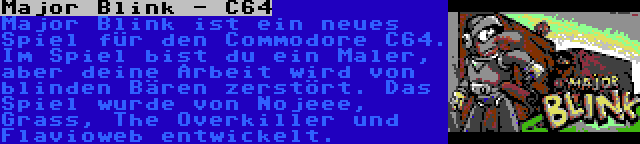 Major Blink - C64 | Major Blink ist ein neues Spiel für den Commodore C64. Im Spiel bist du ein Maler, aber deine Arbeit wird von blinden Bären zerstört. Das Spiel wurde von Nojeee, Grass, The Overkiller und Flavioweb entwickelt.