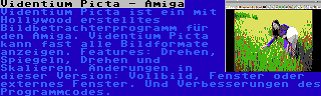 Videntium Picta - Amiga | Videntium Picta ist ein mit Hollywood erstelltes Bildbetrachterprogramm für den Amiga. Videntium Picta kann fast alle Bildformate anzeigen. Features: Drehen, Spiegeln, Drehen und Skalieren. Änderungen in dieser Version: Vollbild, Fenster oder externes Fenster. Und Verbesserungen des Programmcodes.