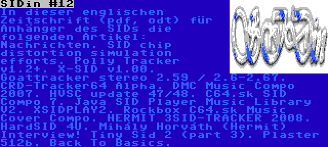 SIDin #12 | In dieser englischen Zeitschrift (pdf, odt) für Anhänger des SIDs die folgenden Artikel: Nachrichten. SID chip distortion simulation efforts. Polly Tracker v1.2+. X-SID v1.00. Goattracker stereo 2.59 / 2.6-2.67. CRD-Tracker64 Alpha. DMC Music Compo 2007. HVSC update 47/48. C64.sk SID Compo 7. Java SID Player Music Library V2. XSIDPLAY2. Rockbox C64.sk Music Cover Compo. HERMIT 3SID-TRACKER 2008. HardSID 4U. Mihály Horváth (Hermit) Interview! Tiny Sid 2 (part 3). Plaster 512b. Back To Basics.