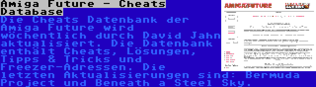 Amiga Future - Cheats Database | Die Cheats Datenbank der Amiga Future wird wöchentlich durch David Jahn aktualisiert. Die Datenbank enthält Cheats, Lösungen, Tipps & Tricks und Freezer-Adressen. Die letzten Aktualisierungen sind: Bermuda Project und Beneath a Steel Sky.