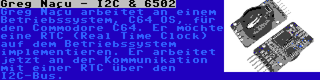 Greg Naçu - I2C & 6502 | Greg Naçu arbeitet an einem Betriebssystem, C64 OS, für den Commodore C64. Er möchte eine RTC (Real Time Clock) auf dem Betriebssystem implementieren. Er arbeitet jetzt an der Kommunikation mit einer RTC über den I2C-Bus.