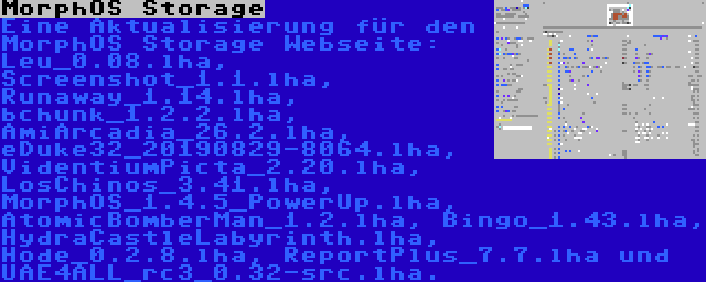 MorphOS Storage | Eine Aktualisierung für den MorphOS Storage Webseite: Leu_0.08.lha, Screenshot_1.1.lha, Runaway_1.14.lha, bchunk_1.2.2.lha, AmiArcadia_26.2.lha, eDuke32_20190829-8064.lha, VidentiumPicta_2.20.lha, LosChinos_3.41.lha, MorphOS_1.4.5_PowerUp.lha, AtomicBomberMan_1.2.lha, Bingo_1.43.lha, HydraCastleLabyrinth.lha, Hode_0.2.8.lha, ReportPlus_7.7.lha und UAE4ALL_rc3_0.32-src.lha.