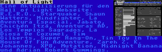 Hall of Light | Eine Aktualisierung für den Hall of Light Webseite: R.E.R.O., Starquake, Shaun Watters, Mindfighter, La Aventura Espacial, Jabato, Chichén Itzá, Aventuras AD, Los Templos Sagrados, La Diosa De Cozumel, Tim Gilberts, Super Hang-On, Tin Toy In The House Of Fun Adventure, Zareh Z. K. Johannes, XP8, Mutation, Midnight Banana und Adrian Robert Cummings.