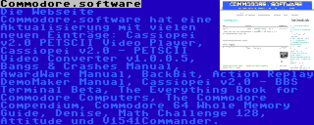 Commodore.software | Die Webseite Commodore.software hat eine Aktualisierung mit vielen neuen Einträge: Cassiopei v2.0 PETSCII Video Player, Cassiopei v2.0 - PETSCII Video Converter v1.0.0.5, Bangs & Crashes Manual, AwardWare Manual, BackBit, Action Replay DemoMaker Manual, Cassiopei v2.0 - BBS Terminal Beta, The Everything Book for Commodore Computers, The Commodore Compendium, Commodore 64 Whole Memory Guide, Denise, Math Challenge 128, Attitude und V1541Commander.