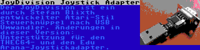 JoyDivision Joystick Adapter | Der JoyDivision ist ein durch Stefan Blixth entwickelter Atari-Stil Steuerknüppel nach USB Umwandler. Änderungen in dieser Version: Unterstützung für den THEC64- und den Edu Arana-Joystickadapter.