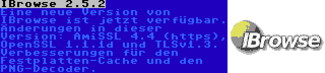 IBrowse 2.5.2 | Eine neue Version von IBrowse ist jetzt verfügbar. Änderungen in dieser Version: AmiSSL 4.4 (https), OpenSSL 1.1.1d und TLSv1.3. Verbesserungen für den Festplatten-Cache und den PNG-Decoder.