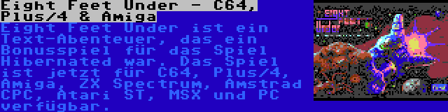 Eight Feet Under - C64, Plus/4 & Amiga | Eight Feet Under ist ein Text-Abenteuer, das ein Bonusspiel für das Spiel Hibernated war. Das Spiel ist jetzt für C64, Plus/4, Amiga, ZX Spectrum, Amstrad CPC, Atari ST, MSX und PC verfügbar.