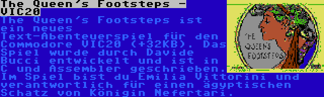 The Queen's Footsteps - VIC20 | The Queen's Footsteps ist ein neues Text-Abenteuerspiel für den Commodore VIC20 (+32KB). Das Spiel wurde durch Davide Bucci entwickelt und ist in C und Assembler geschrieben. Im Spiel bist du Emilia Vittorini und verantwortlich für einen ägyptischen Schatz von Königin Nefertari.