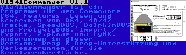 V1541Commander V1.1 | V1541Commander ist ein Programm für den Commodore C64. Features: Lesen und Schreiben von D64, 40/42 Tracks, SpeedDOS, DolphinDOS und PrologicDOS, Import / Export, ZipCode und LyNX. Änderungen in dieser Version: Drag & Drop-Unterstützung und Verbesserungen für die Benutzeroberfläche.