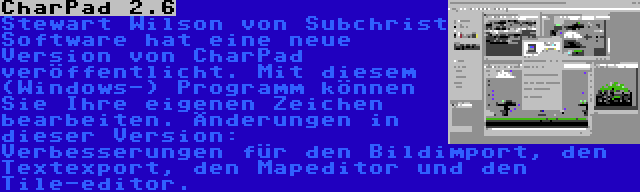 CharPad 2.6 | Stewart Wilson von Subchrist Software hat eine neue Version von CharPad veröffentlicht. Mit diesem (Windows-) Programm können Sie Ihre eigenen Zeichen bearbeiten. Änderungen in dieser Version: Verbesserungen für den Bildimport, den Textexport, den Mapeditor und den Tile-editor.