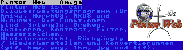 Pintor Web - Amiga | Pintor Web ist ein Bildbearbeitungsprogramm für Amiga, MorphOS, AROS und Windows. Die Funktionen sind: Spiegeln, Drehen, Skalieren, Kontrast, Filter, Wasserzeichen, Miniaturansicht, Rückgängig / Wiederherstellen und Konvertierungen (gif, bmp, png, lbm, jpg und tif).