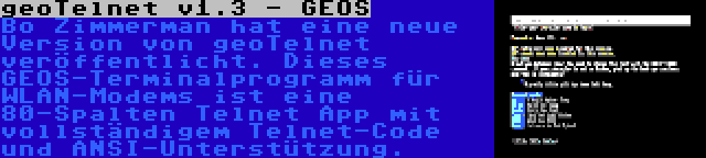 geoTelnet v1.3 - GEOS | Bo Zimmerman hat eine neue Version von geoTelnet veröffentlicht. Dieses GEOS-Terminalprogramm für WLAN-Modems ist eine 80-Spalten Telnet App mit vollständigem Telnet-Code und ANSI-Unterstützung.