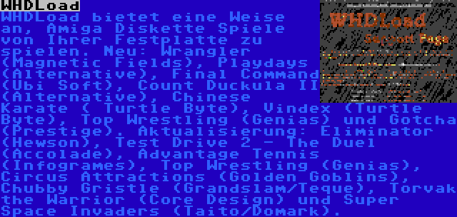 WHDLoad | WHDLoad bietet eine Weise an, Amiga Diskette Spiele von Ihrer Festplatte zu spielen. Neu: Wrangler (Magnetic Fields), Playdays (Alternative), Final Command (Ubi Soft), Count Duckula II (Alternative), Chinese Karate ( Turtle Byte), Vindex (Turtle Byte), Top Wrestling (Genias) und Gotcha (Prestige). Aktualisierung: Eliminator (Hewson), Test Drive 2 - The Duel (Accolade), Advantage Tennis (Infogrames), Top Wrestling (Genias), Circus Attractions (Golden Goblins), Chubby Gristle (Grandslam/Teque), Torvak the Warrior (Core Design) und Super Space Invaders (Taito/Domark).