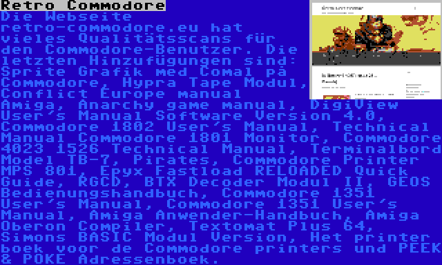 Retro Commodore | Die Webseite retro-commodore.eu hat vieles Qualitätsscans für den Commodore-Benutzer. Die letzten Hinzufügungen sind: Sprite Grafik med Comal på Commodore, Hypra Tape Modul, Conflict Europe manual Amiga, Anarchy game manual, DigiView User's Manual Software Version 4.0, Commodore 1802 User's Manual, Technical Manual Commodore 1801 Monitor, Commodore 4023 1526 Technical Manual, Terminalbord Model TB-7, Pirates, Commodore Printer MPS 801, Epyx Fastload RELOADED Quick Guide, RGCD, BTX Decoder Modul II, GEOS Bedienungshandbuch, Commodore 1351 User's Manual, Commodore 1351 User's Manual, Amiga Anwender-Handbuch, Amiga Oberon Compiler, Textomat Plus 64, Simons BASIC Modul Version, Het printer boek voor de Commodore printers und PEEK & POKE Adressenboek.