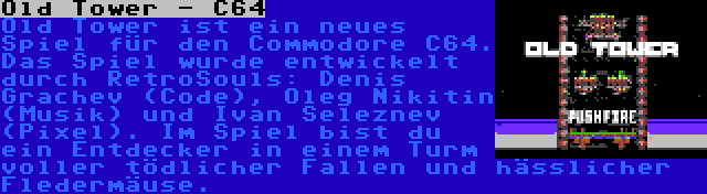 Old Tower - C64 | Old Tower ist ein neues Spiel für den Commodore C64. Das Spiel wurde entwickelt durch RetroSouls: Denis Grachev (Code), Oleg Nikitin (Musik) und Ivan Seleznev (Pixel). Im Spiel bist du ein Entdecker in einem Turm voller tödlicher Fallen und hässlicher Fledermäuse.